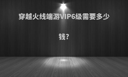 穿越火线端游VIP6级需要多少钱?