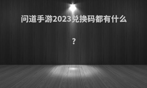 问道手游2023兑换码都有什么?