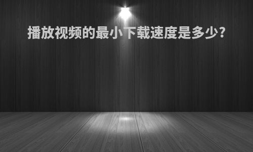 播放视频的最小下载速度是多少?