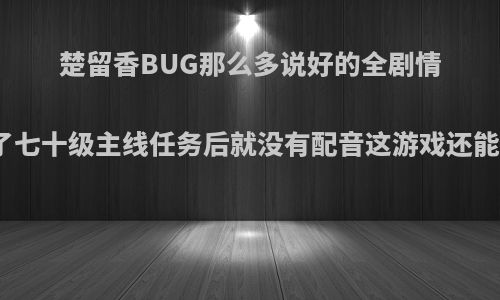 楚留香BUG那么多说好的全剧情配音到了七十级主线任务后就没有配音这游戏还能活多久?