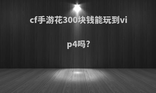 cf手游花300块钱能玩到vip4吗?