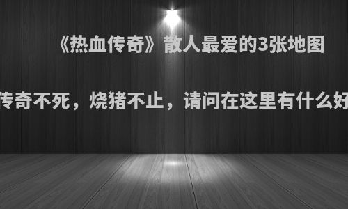 《热血传奇》散人最爱的3张地图，传奇不死，烧猪不止，请问在这里有什么好处?