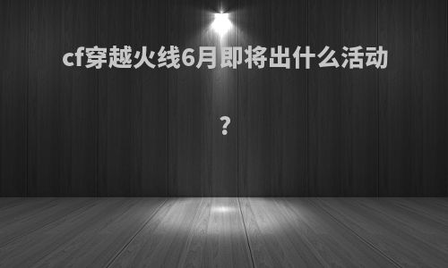 cf穿越火线6月即将出什么活动?