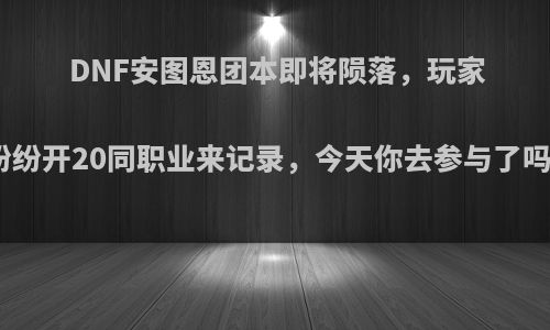 DNF安图恩团本即将陨落，玩家纷纷开20同职业来记录，今天你去参与了吗?