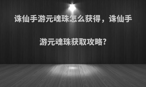 诛仙手游元魂珠怎么获得，诛仙手游元魂珠获取攻略?