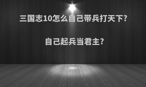 三国志10怎么自己带兵打天下?自己起兵当君主?