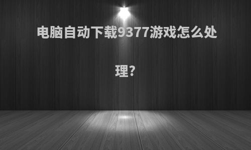 电脑自动下载9377游戏怎么处理?