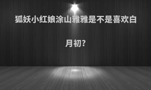 狐妖小红娘涂山雅雅是不是喜欢白月初?