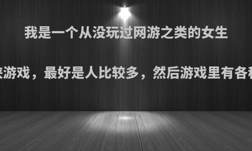 我是一个从没玩过网游之类的女生，想玩下仙侠游戏，最好是人比较多，然后游戏里有各种类型的人物?