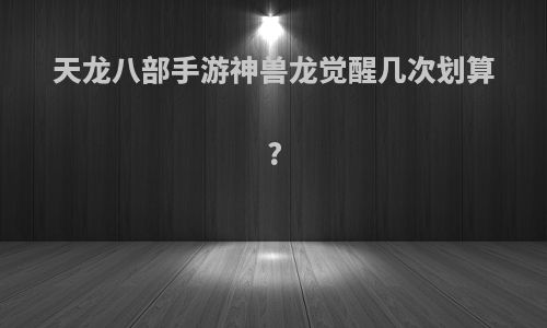 天龙八部手游神兽龙觉醒几次划算?