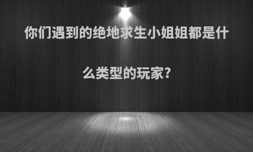 你们遇到的绝地求生小姐姐都是什么类型的玩家?