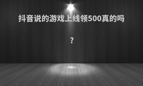 抖音说的游戏上线领500真的吗?