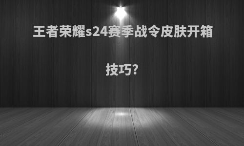 王者荣耀s24赛季战令皮肤开箱技巧?