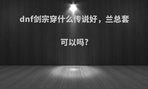 dnf剑宗穿什么传说好，兰总套可以吗?