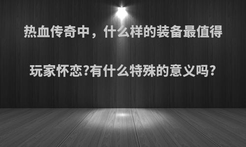 热血传奇中，什么样的装备最值得玩家怀恋?有什么特殊的意义吗?