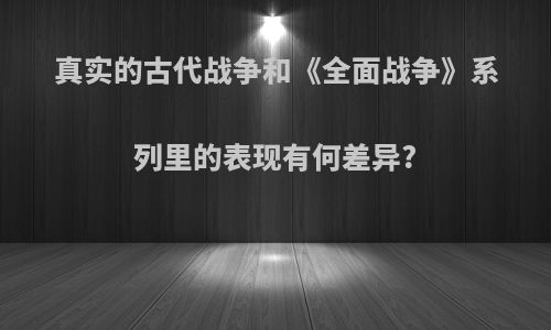 真实的古代战争和《全面战争》系列里的表现有何差异?