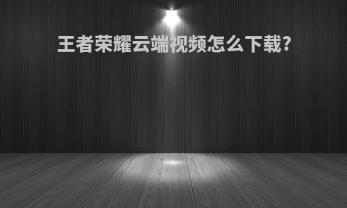 王者荣耀云端视频怎么下载?