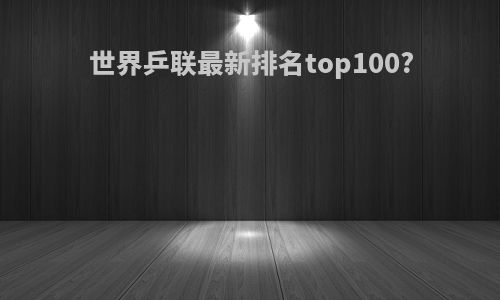 世界乒联最新排名top100?