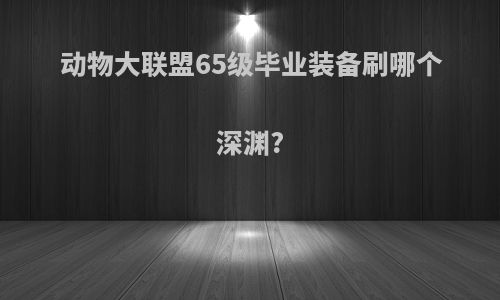 动物大联盟65级毕业装备刷哪个深渊?