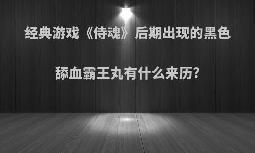 经典游戏《侍魂》后期出现的黑色舔血霸王丸有什么来历?