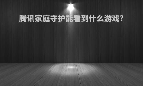 腾讯家庭守护能看到什么游戏?