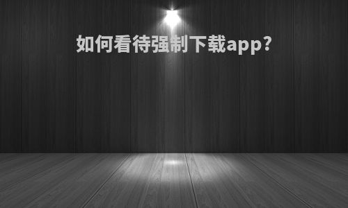 如何看待强制下载app?