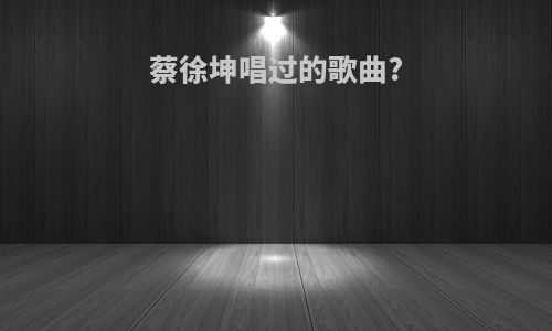 蔡徐坤唱过的歌曲?