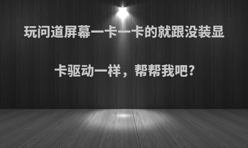 玩问道屏幕一卡一卡的就跟没装显卡驱动一样，帮帮我吧?
