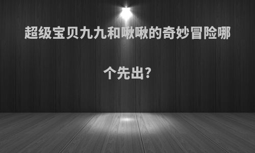 超级宝贝九九和啾啾的奇妙冒险哪个先出?
