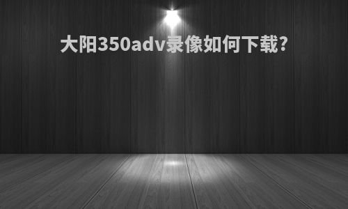 大阳350adv录像如何下载?