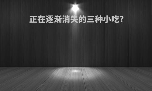 正在逐渐消失的三种小吃?