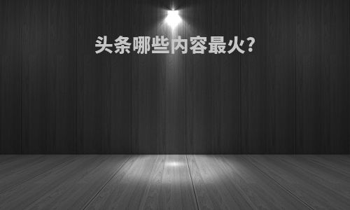 头条哪些内容最火?