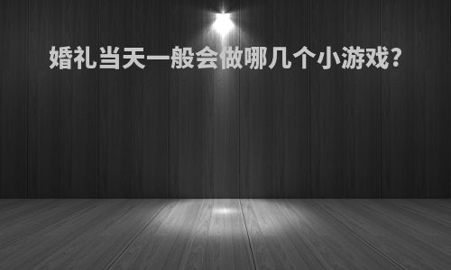 婚礼当天一般会做哪几个小游戏?