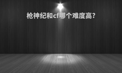 枪神纪和cf哪个难度高?