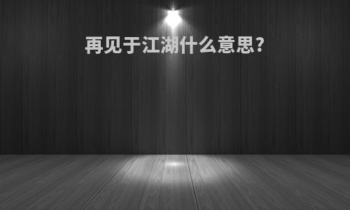 再见于江湖什么意思?