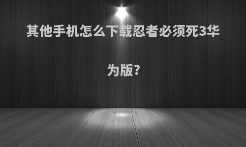 其他手机怎么下载忍者必须死3华为版?
