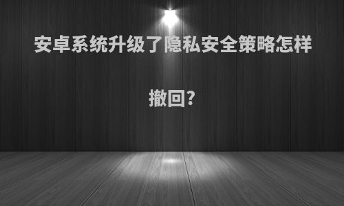 安卓系统升级了隐私安全策略怎样撤回?