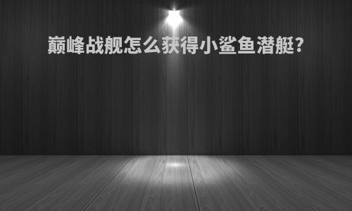 巅峰战舰怎么获得小鲨鱼潜艇?