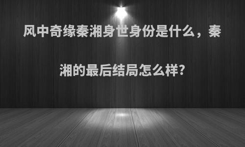 风中奇缘秦湘身世身份是什么，秦湘的最后结局怎么样?