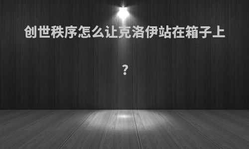 创世秩序怎么让克洛伊站在箱子上?