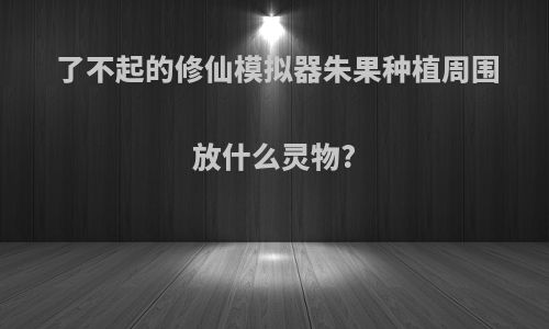 了不起的修仙模拟器朱果种植周围放什么灵物?