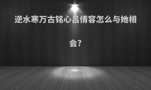 逆水寒万古铭心吕倩容怎么与她相会?
