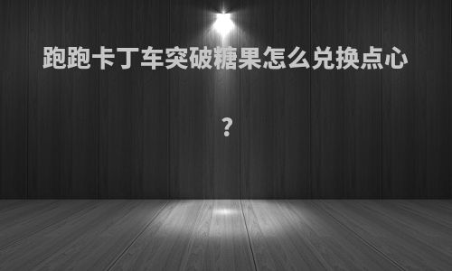 跑跑卡丁车突破糖果怎么兑换点心?