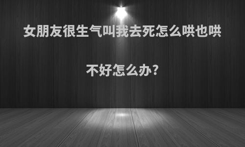女朋友很生气叫我去死怎么哄也哄不好怎么办?