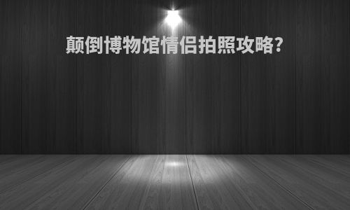 颠倒博物馆情侣拍照攻略?