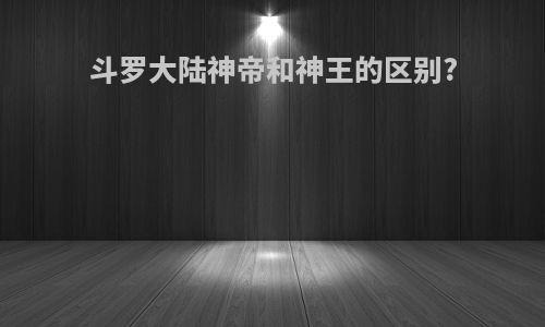 斗罗大陆神帝和神王的区别?