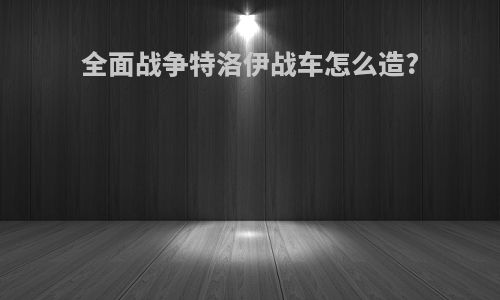 全面战争特洛伊战车怎么造?