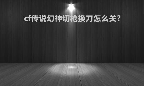 cf传说幻神切枪换刀怎么关?
