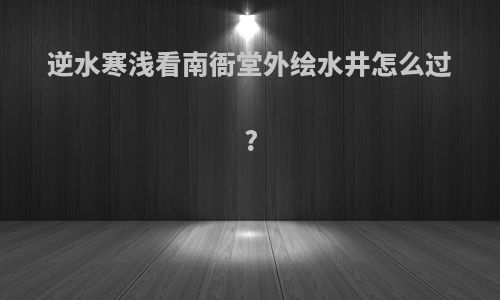 逆水寒浅看南衙堂外绘水井怎么过?