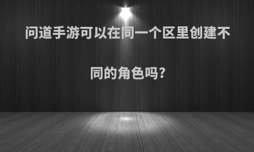 问道手游可以在同一个区里创建不同的角色吗?